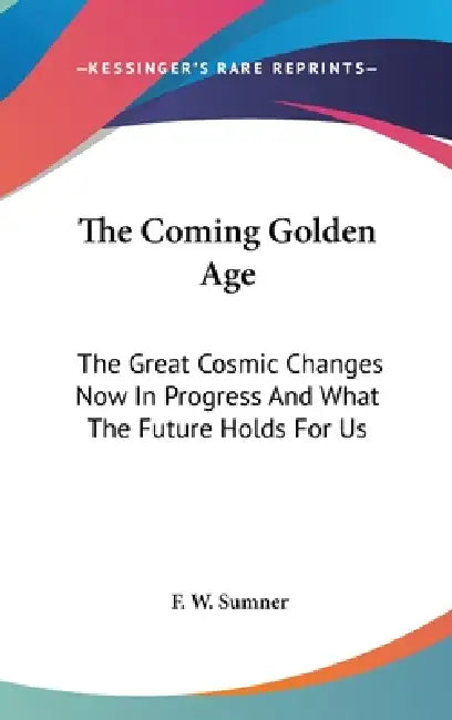 The Coming Golden Age: The Great Cosmic Changes Now In Progress And What The Future Holds For Us by F. W. Sumner