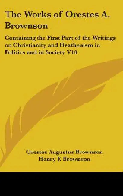 The Works of Orestes A. Brownson: Containing the First Part of the Writings on Christianity and Heathenism in Politics and in Society V10 by Orestes Augustus Brownson, Henry F. Brownson