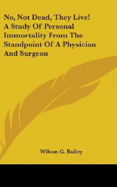 No, Not Dead, They Live! A Study Of Personal Immortality From The Standpoint Of A Physician And Surgeon by Wilson G. Bailey