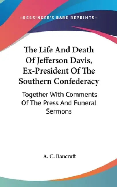 The Life And Death Of Jefferson Davis, Ex-President Of The Southern Confederacy: Together With Comments Of The Press And Funeral Sermons by A. C. Bancroft