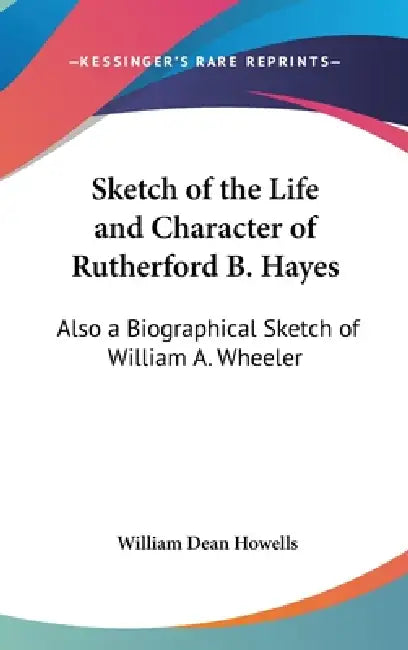 Sketch of the Life and Character of Rutherford B. Hayes: Also a Biographical Sketch of William A. Wheeler by William Dean Howells