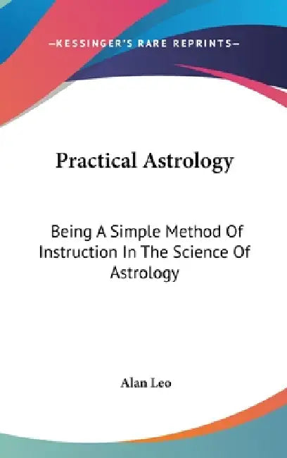 Practical Astrology: Being A Simple Method Of Instruction In The Science Of Astrology by Alan Leo