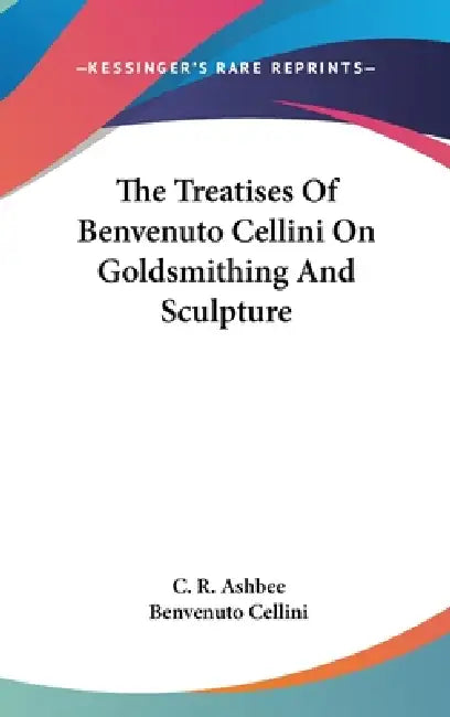 The Treatises Of Benvenuto Cellini On Goldsmithing And Sculpture by C. R. Ashbee, Benvenuto Cellini