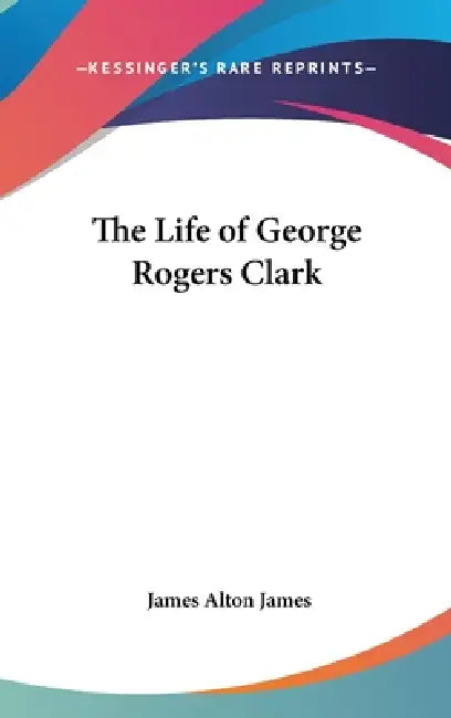 The Life of George Rogers Clark by James Alton James