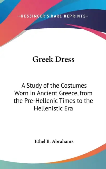 Greek Dress: A Study of the Costumes Worn in Ancient Greece, from the Pre-Hellenic Times to the Hellenistic Era by Ethel B. Abrahams