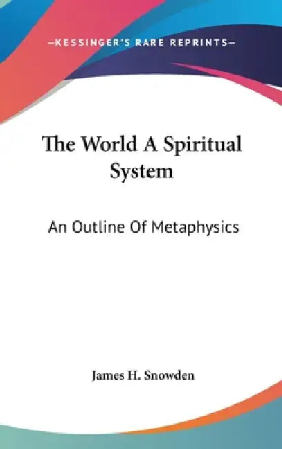 The World A Spiritual System: An Outline Of Metaphysics by James H. Snowden
