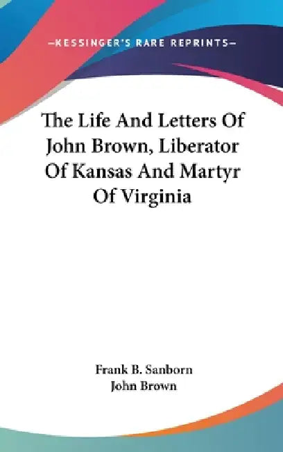 The Life And Letters Of John Brown, Liberator Of Kansas And Martyr Of Virginia by Frank B. Sanborn, John Brown