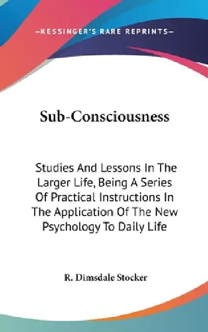 Sub-Consciousness: Studies And Lessons In The Larger Life, Being A Series Of Practical Instructions In The Application Of The New Psychol by R. Dimsdale Stocker