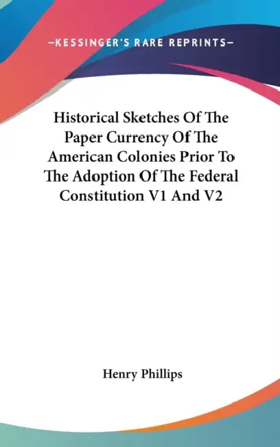 Historical Sketches Of The Paper Currency Of The American Colonies Prior To The Adoption Of The Federal Constitution V1 And V2 by Henry Phillips