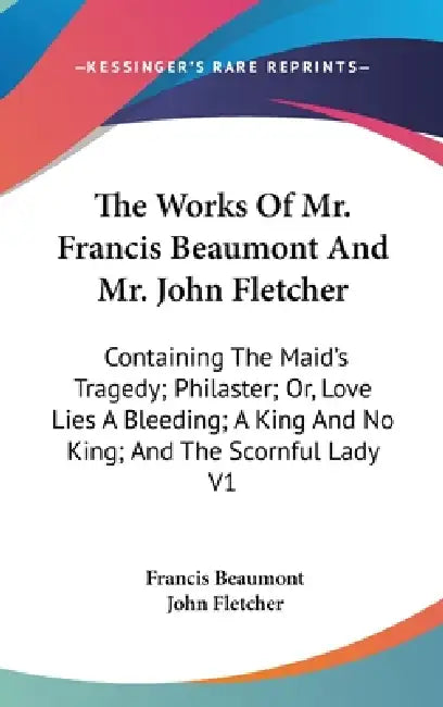 The Works Of Mr. Francis Beaumont And Mr. John Fletcher: Containing The Maid's Tragedy; Philaster; Or, Love Lies A Bleeding; A King And No King; And T by Francis Beaumont, John Fletcher