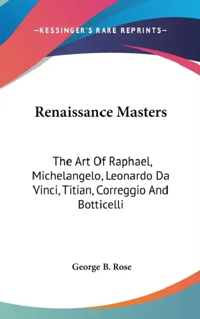 Renaissance Masters: The Art Of Raphael, Michelangelo, Leonardo Da Vinci, Titian, Correggio And Botticelli by George B. Rose