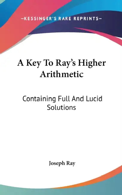 A Key To Ray's Higher Arithmetic: Containing Full And Lucid Solutions by Joseph Ray