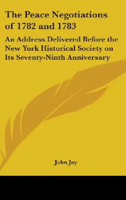 The Peace Negotiations of 1782 and 1783: An Address Delivered Before the New York Historical Society on Its Seventy-Ninth Anniversary by John Jay