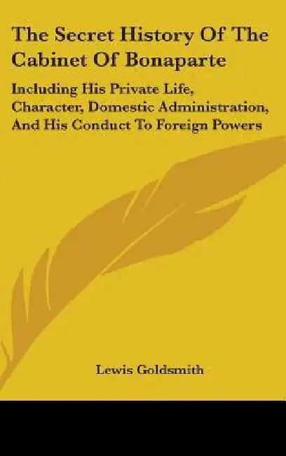 The Secret History Of The Cabinet Of Bonaparte: Including His Private Life, Character, Domestic Administration, And His Conduct To Foreign Powers by Lewis Goldsmith
