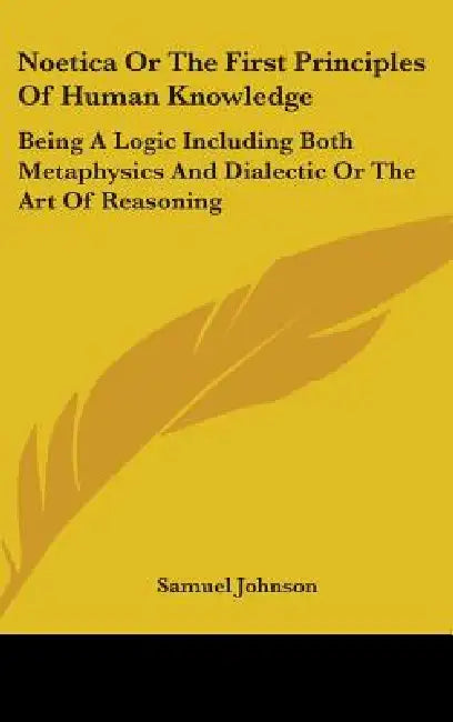 Noetica Or The First Principles Of Human Knowledge: Being A Logic Including Both Metaphysics And Dialectic Or The Art Of Reasoning by Samuel Johnson