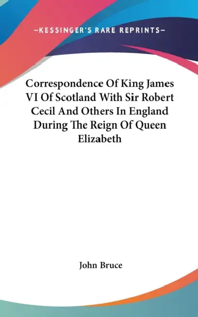 Correspondence Of King James VI Of Scotland With Sir Robert Cecil And Others In England During The Reign Of Queen Elizabeth by John Bruce