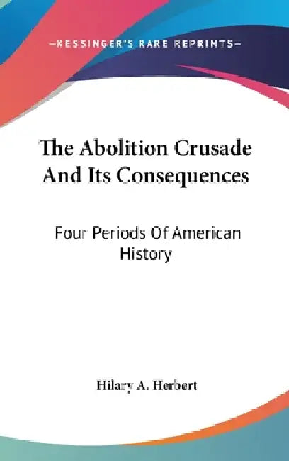 The Abolition Crusade And Its Consequences: Four Periods Of American History by Hilary A. Herbert