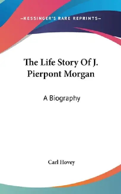 The Life Story Of J. Pierpont Morgan: A Biography by Carl Hovey