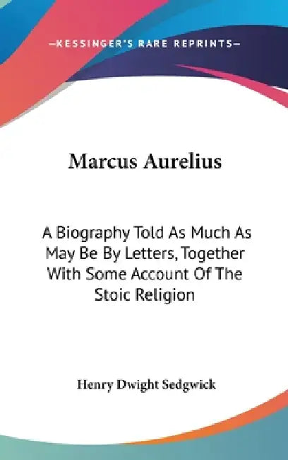 Marcus Aurelius: A Biography Told As Much As May Be By Letters, Together With Some Account Of The Stoic Religion by Henry Dwight Sedgwick