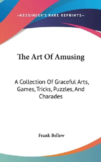 The Art Of Amusing: A Collection Of Graceful Arts, Games, Tricks, Puzzles, And Charades by Frank Bellew