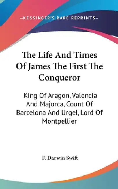 The Life And Times Of James The First The Conqueror: King Of Aragon, Valencia And Majorca, Count Of Barcelona And Urgel, Lord Of Montpellier by F. Darwin Swift