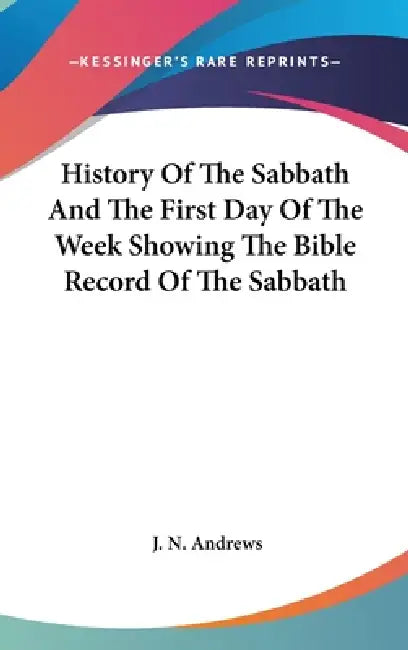 History Of The Sabbath And The First Day Of The Week Showing The Bible Record Of The Sabbath by J. N. Andrews