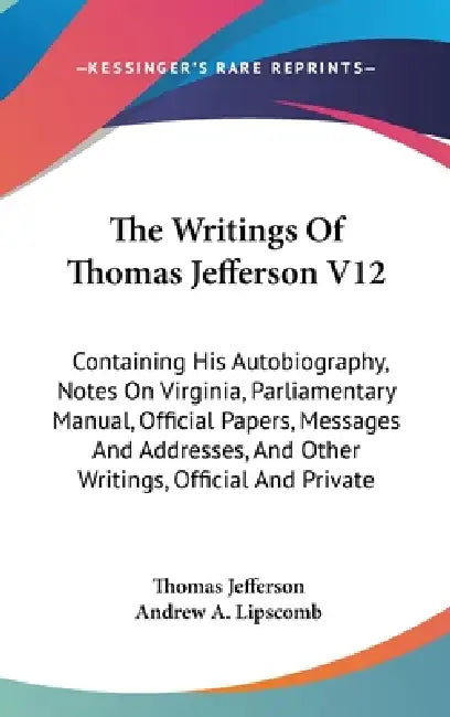 The Writings Of Thomas Jefferson V12: Containing His Autobiography, Notes On Virginia, Parliamentary Manual, Official Papers, Messages And Addresses, by Thomas Jefferson, Andrew a. Lipscomb