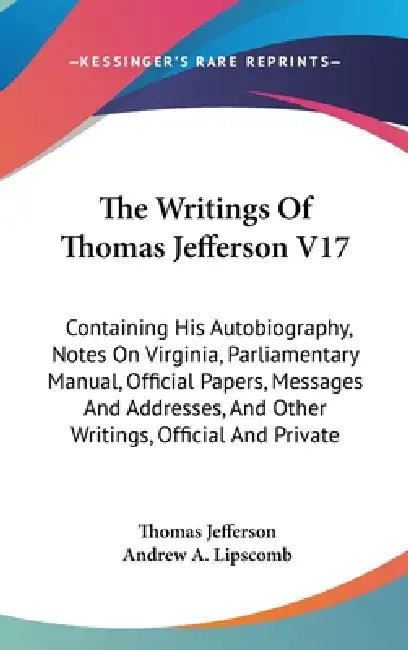 The Writings Of Thomas Jefferson V17: Containing His Autobiography, Notes On Virginia, Parliamentary Manual, Official Papers, Messages And Addresses, by Thomas Jefferson, Andrew a. Lipscomb