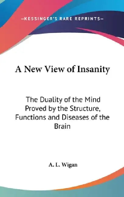 A New View of Insanity: The Duality of the Mind Proved by the Structure, Functions and Diseases of the Brain by A. L. Wigan