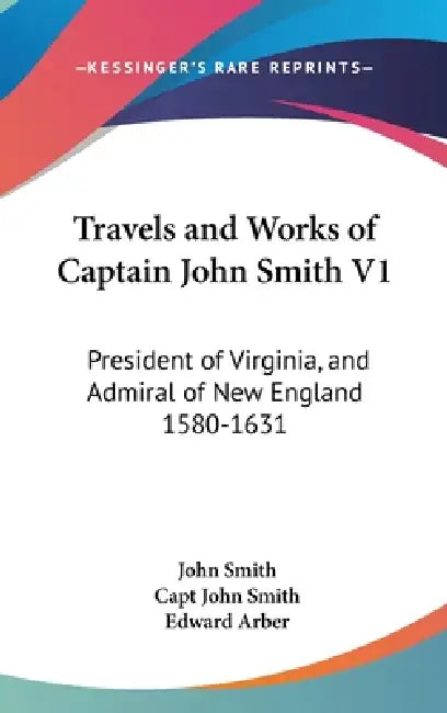 Travels and Works of Captain John Smith V1: President of Virginia, and Admiral of New England 1580-1631 by John Smith, Capt John Smith, Edward Arber