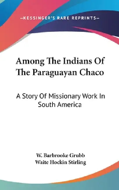 Among The Indians Of The Paraguayan Chaco: A Story Of Missionary Work In South America by W. Barbrooke Grubb, Waite Hockin Stirling