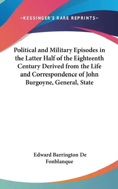 Political and Military Episodes in the Latter Half of the Eighteenth Century Derived from the Life and Correspondence of John Burgoyne, General, State by Edward Barrington De Fonblanque