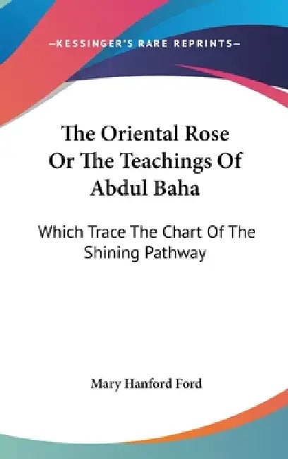 The Oriental Rose Or The Teachings Of Abdul Baha: Which Trace The Chart Of The Shining Pathway by Mary Hanford Ford