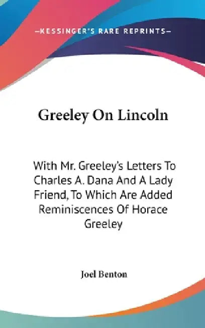 Greeley On Lincoln: With Mr. Greeley's Letters To Charles A. Dana And A Lady Friend, To Which Are Added Reminiscences Of Horace Greeley by Joel Benton