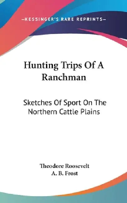 Hunting Trips Of A Ranchman: Sketches Of Sport On The Northern Cattle Plains by Theodore Roosevelt, A. B. Frost