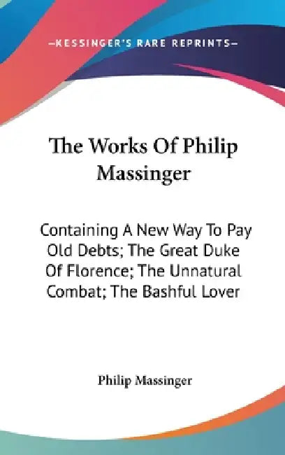 The Works Of Philip Massinger: Containing A New Way To Pay Old Debts; The Great Duke Of Florence; The Unnatural Combat; The Bashful Lover by Philip Massinger