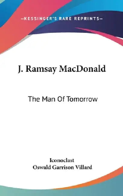 J. Ramsay MacDonald: The Man Of Tomorrow by Iconoclast, Oswald Garrison Villard