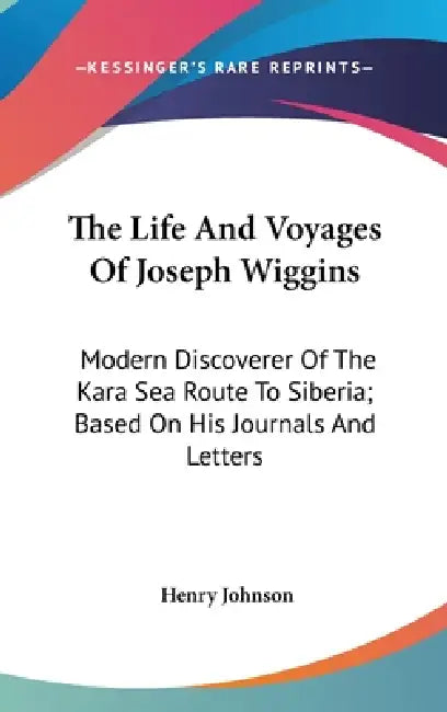 The Life And Voyages Of Joseph Wiggins: Modern Discoverer Of The Kara Sea Route To Siberia; Based On His Journals And Letters by Henry Johnson