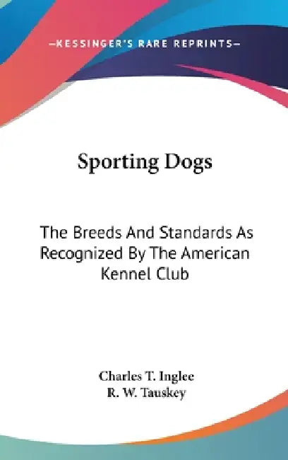 Sporting Dogs: The Breeds And Standards As Recognized By The American Kennel Club by Charles T. Inglee, R. W. Tauskey