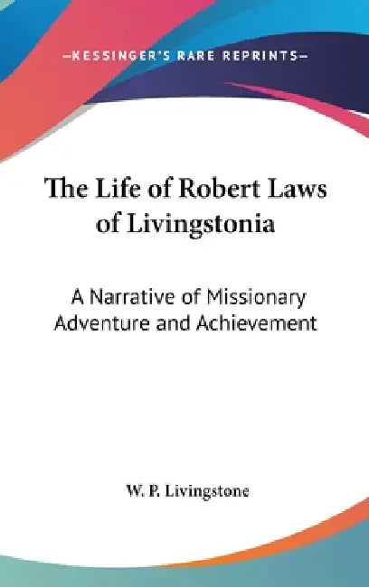 The Life of Robert Laws of Livingstonia: A Narrative of Missionary Adventure and Achievement by W. P. Livingstone