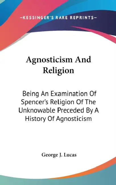 Agnosticism And Religion: Being An Examination Of Spencer's Religion Of The Unknowable Preceded By A History Of Agnosticism by George J. Lucas