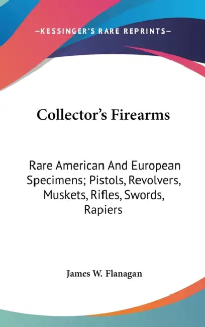 Collector's Firearms: Rare American And European Specimens; Pistols, Revolvers, Muskets, Rifles, Swords, Rapiers by James W. Flanagan