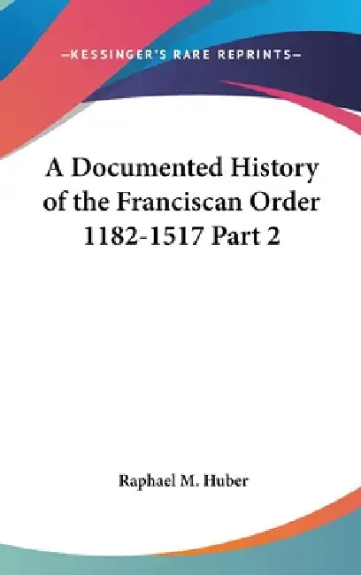A Documented History of the Franciscan Order 1182-1517 Part 2 by Raphael M. Huber