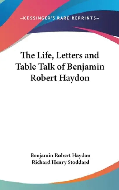 The Life, Letters and Table Talk of Benjamin Robert Haydon by Benjamin Robert Haydon, Richard Henry Stoddard