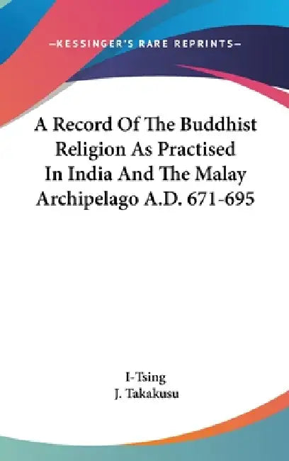 A Record Of The Buddhist Religion As Practised In India And The Malay Archipelago A.D. 671-695 by I-Tsing, J. Takakusu