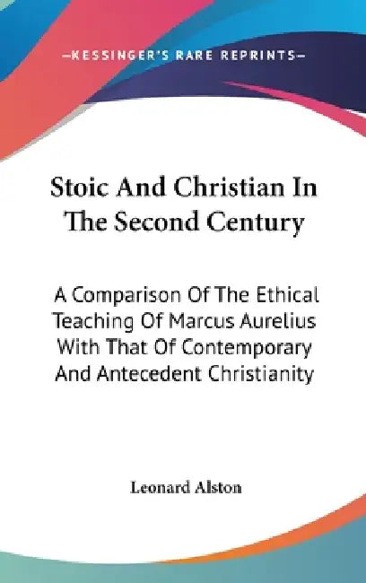 Stoic And Christian In The Second Century: A Comparison Of The Ethical Teaching Of Marcus Aurelius With That Of Contemporary And Antecedent Christiani by Leonard Alston