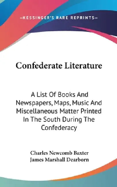 Confederate Literature: A List Of Books And Newspapers, Maps, Music And Miscellaneous Matter Printed In The South During The Confederacy by Charles Newcomb Baxter, James Marshall Dearborn