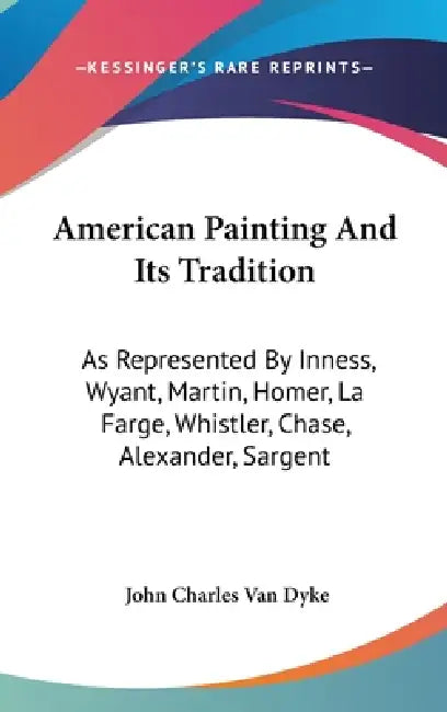 American Painting And Its Tradition: As Represented By Inness, Wyant, Martin, Homer, La Farge, Whistler, Chase, Alexander, Sargent by John Charles Van Dyke