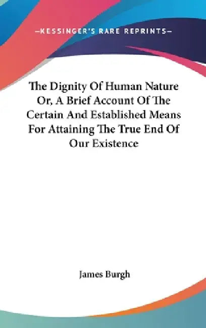 The Dignity Of Human Nature Or, A Brief Account Of The Certain And Established Means For Attaining The True End Of Our Existence by James Burgh