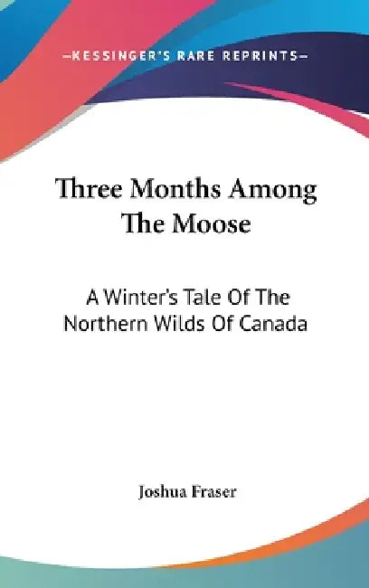 Three Months Among The Moose: A Winter's Tale Of The Northern Wilds Of Canada by Joshua Fraser